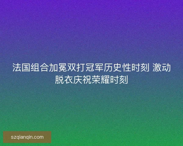 法国组合加冕双打冠军历史性时刻 激动脱衣庆祝荣耀时刻
