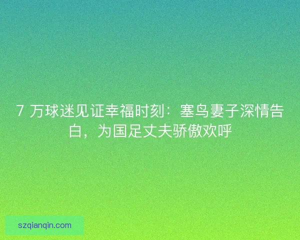 7 万球迷见证幸福时刻：塞鸟妻子深情告白，为国足丈夫骄傲欢呼