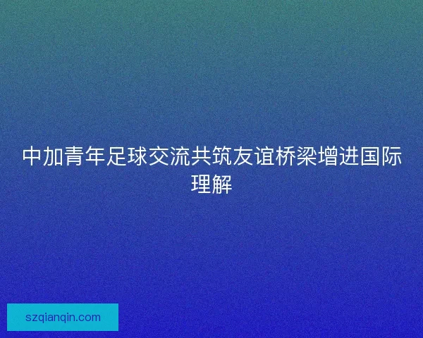 中加青年足球交流共筑友谊桥梁增进国际理解