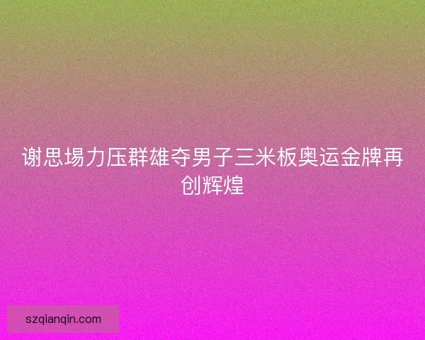 谢思埸力压群雄夺男子三米板奥运金牌再创辉煌