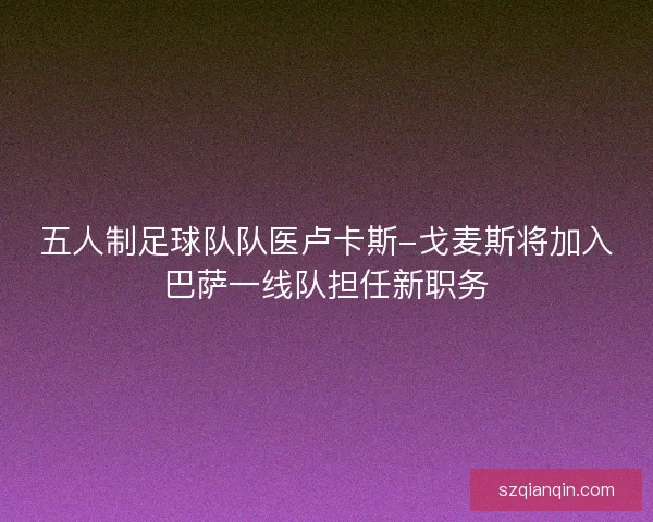 五人制足球队队医卢卡斯-戈麦斯将加入巴萨一线队担任新职务