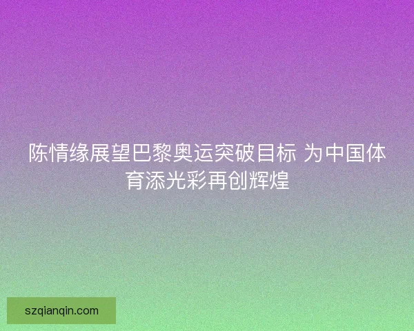 陈情缘展望巴黎奥运突破目标 为中国体育添光彩再创辉煌