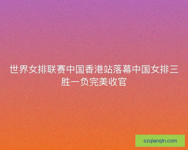 世界女排联赛中国香港站落幕中国女排三胜一负完美收官