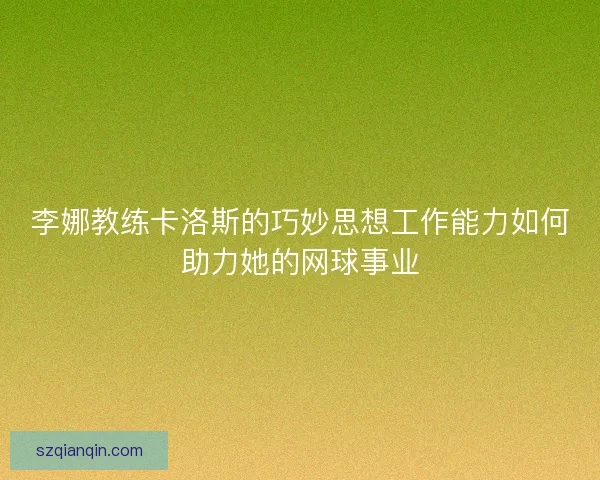 李娜教练卡洛斯的巧妙思想工作能力如何助力她的网球事业