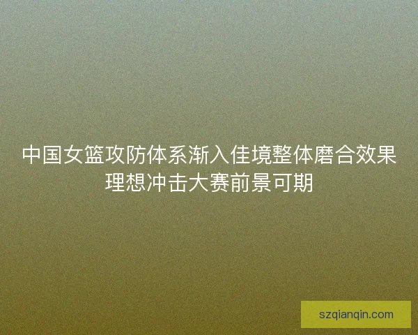 中国女篮攻防体系渐入佳境整体磨合效果理想冲击大赛前景可期