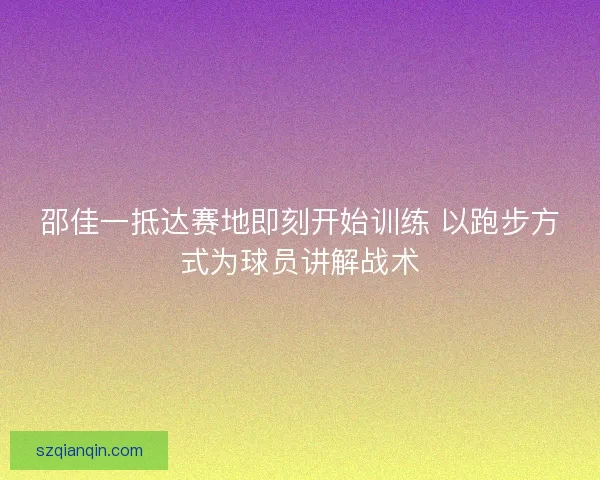 邵佳一抵达赛地即刻开始训练 以跑步方式为球员讲解战术