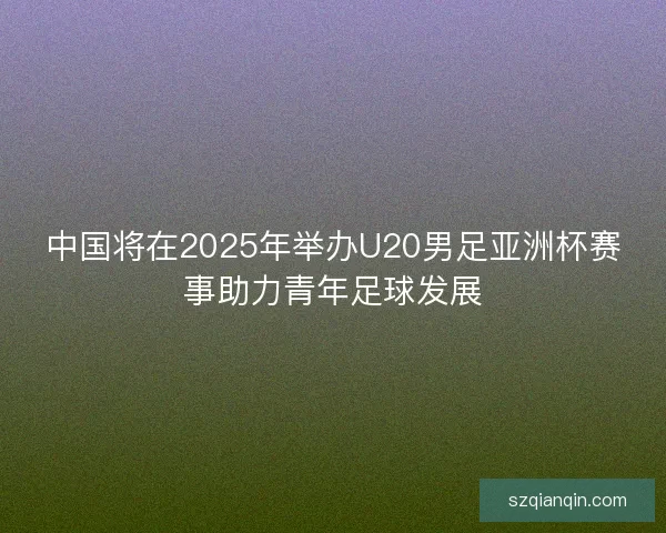 中国将在2025年举办U20男足亚洲杯赛事助力青年足球发展