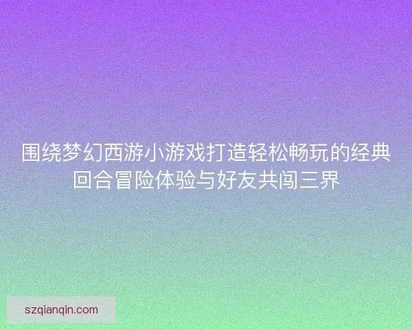 围绕梦幻西游小游戏打造轻松畅玩的经典回合冒险体验与好友共闯三界