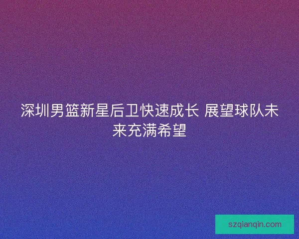 深圳男篮新星后卫快速成长 展望球队未来充满希望