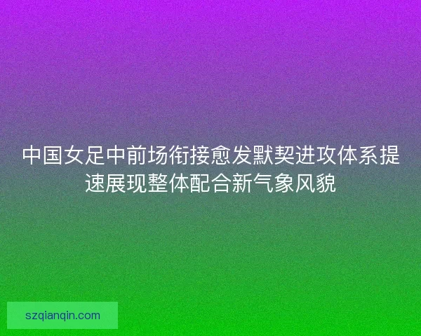 中国女足中前场衔接愈发默契进攻体系提速展现整体配合新气象风貌