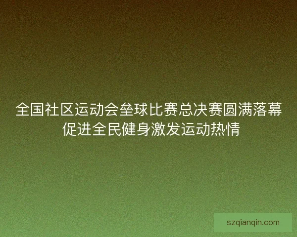 全国社区运动会垒球比赛总决赛圆满落幕 促进全民健身激发运动热情