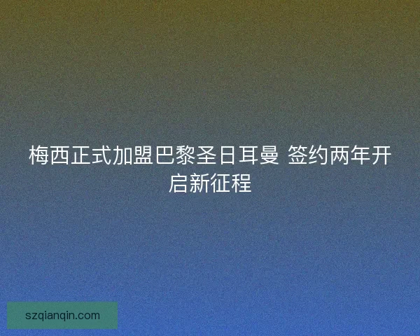 梅西正式加盟巴黎圣日耳曼 签约两年开启新征程