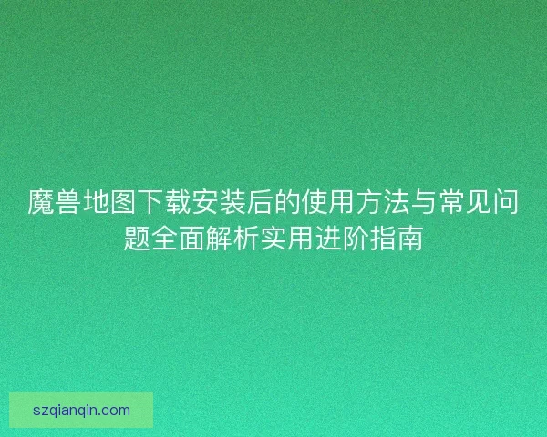 魔兽地图下载安装后的使用方法与常见问题全面解析实用进阶指南